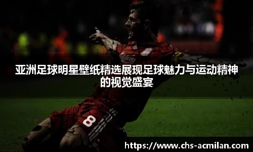 亚洲足球明星壁纸精选展现足球魅力与运动精神的视觉盛宴